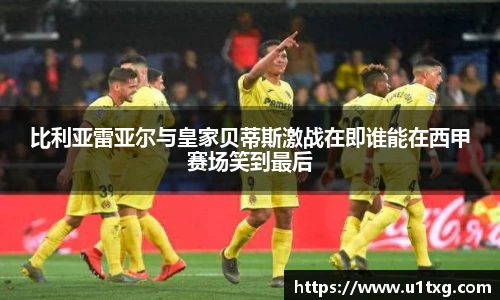 比利亚雷亚尔与皇家贝蒂斯激战在即谁能在西甲赛场笑到最后